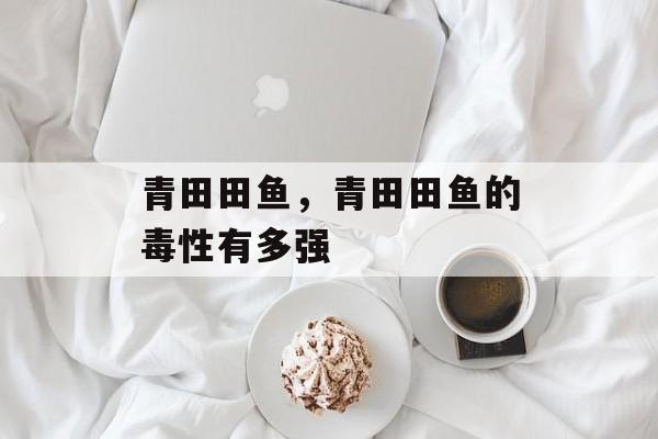 青田田鱼，青田田鱼的毒性有多强-第1张图片-