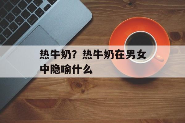 热牛奶？热牛奶在男女中隐喻什么-第1张图片-