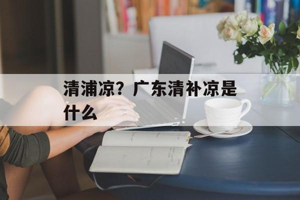 清浦凉？广东清补凉是什么-第1张图片-