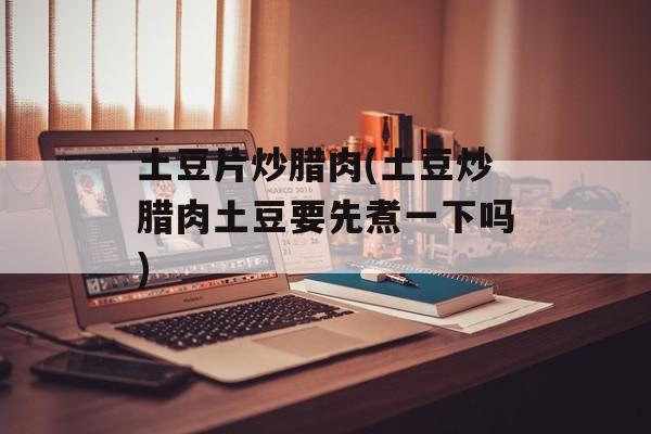 土豆片炒腊肉(土豆炒腊肉土豆要先煮一下吗)-第1张图片-