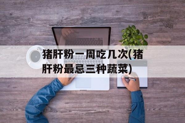 猪肝粉一周吃几次(猪肝粉最忌三种蔬菜)-第1张图片-