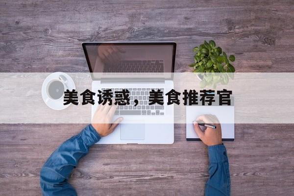 美食诱惑，美食推荐官-第1张图片-