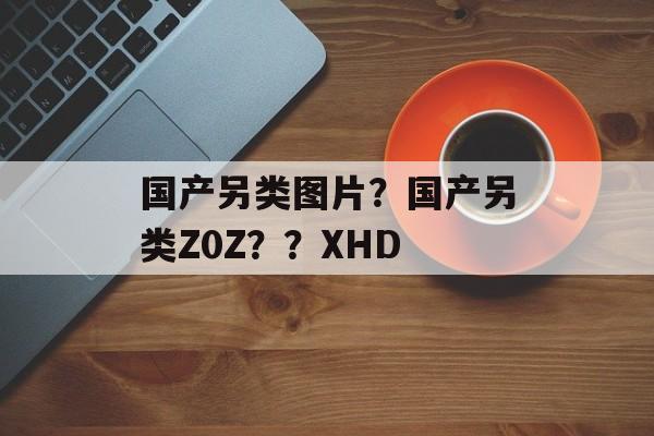 国产另类图片？国产另类Z0Z？？XHD-第1张图片-