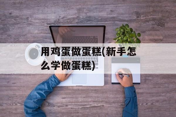 用鸡蛋做蛋糕(新手怎么学做蛋糕)-第1张图片-