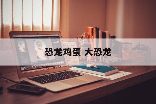 恐龙鸡蛋 大恐龙-第1张图片-