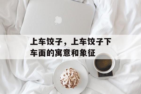 上车饺子，上车饺子下车面的寓意和象征-第1张图片-