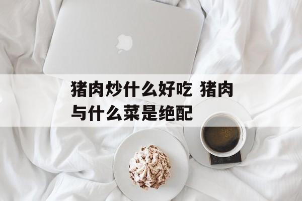 猪肉炒什么好吃 猪肉与什么菜是绝配-第1张图片-
