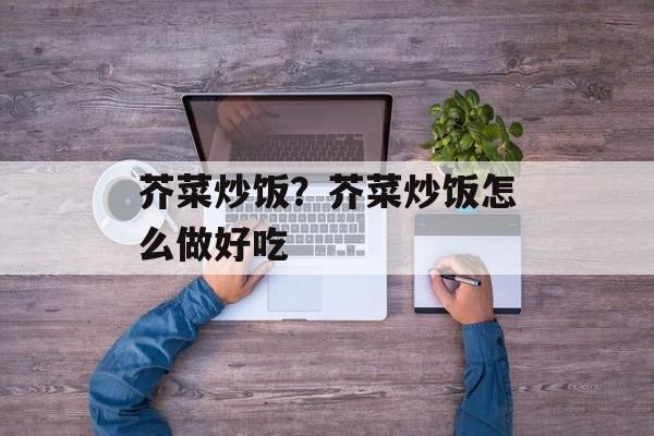 芥菜炒饭？芥菜炒饭怎么做好吃-第1张图片-