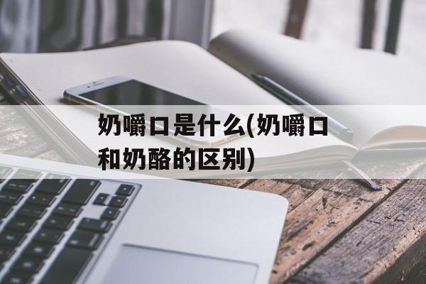 奶嚼口是什么(奶嚼口和奶酪的区别)-第1张图片-