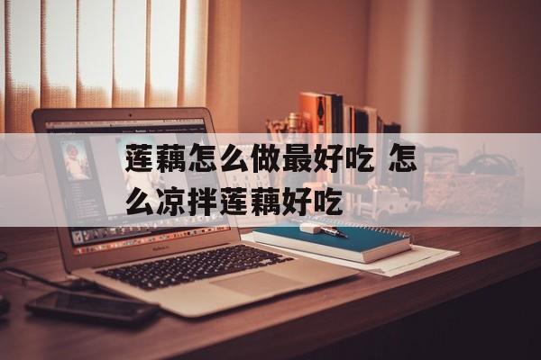 莲藕怎么做最好吃 怎么凉拌莲藕好吃-第1张图片-