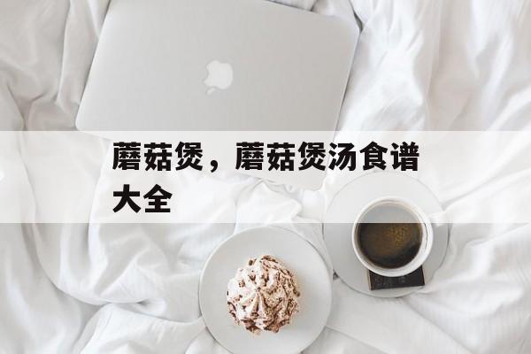 蘑菇煲，蘑菇煲汤食谱大全-第1张图片-