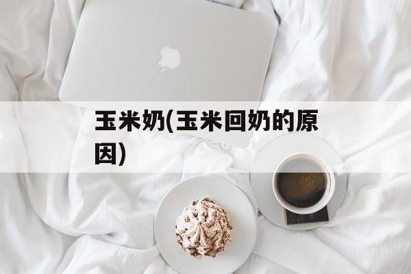 玉米奶(玉米回奶的原因)-第1张图片-