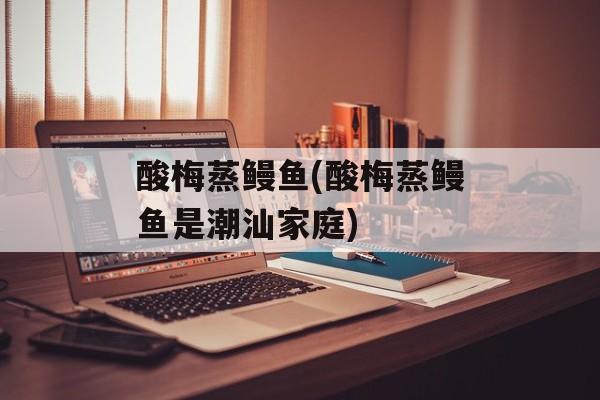 酸梅蒸鳗鱼(酸梅蒸鳗鱼是潮汕家庭)-第1张图片-