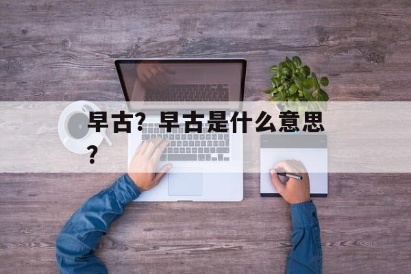 早古？早古是什么意思？-第1张图片-