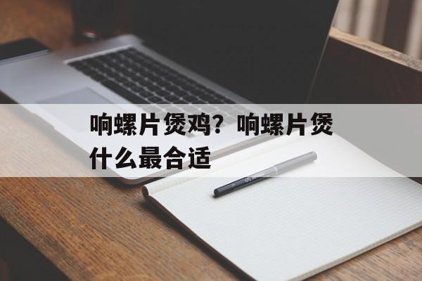 响螺片煲鸡？响螺片煲什么最合适-第1张图片-