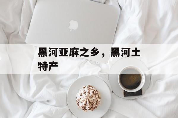 黑河亚麻之乡，黑河土特产-第1张图片-
