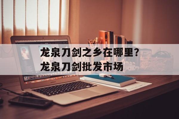 龙泉刀剑之乡在哪里？龙泉刀剑批发市场-第1张图片-