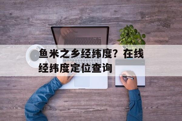 鱼米之乡经纬度？在线经纬度定位查询-第1张图片-