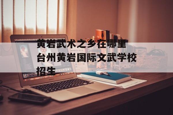 黄岩武术之乡在哪里 台州黄岩国际文武学校招生-第1张图片-