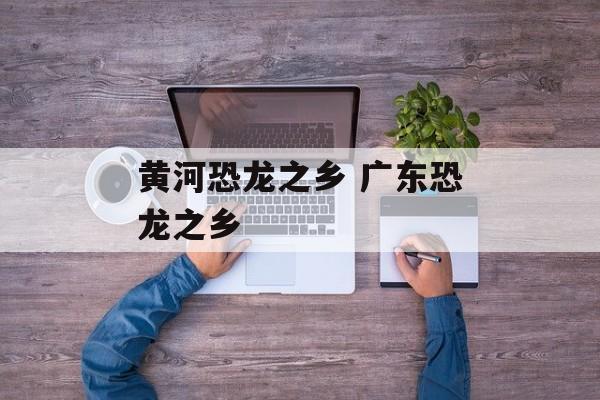 黄河恐龙之乡 广东恐龙之乡-第1张图片-