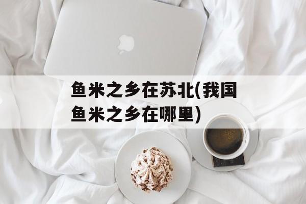 鱼米之乡在苏北(我国鱼米之乡在哪里)-第1张图片-