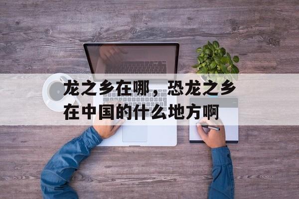 龙之乡在哪，恐龙之乡在中国的什么地方啊-第1张图片-