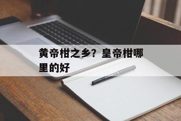 黄帝柑之乡？皇帝柑哪里的好-第1张图片-