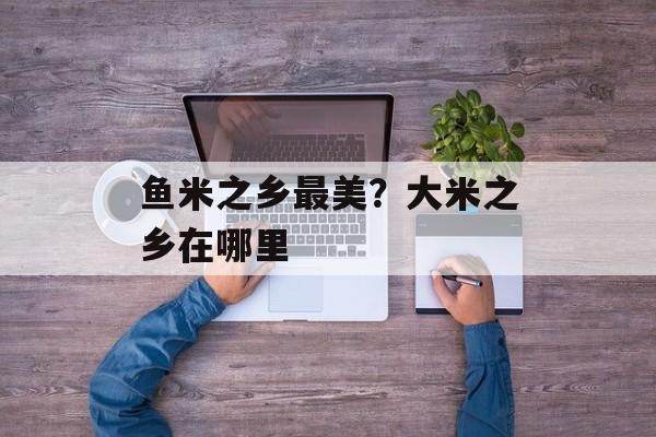 鱼米之乡最美？大米之乡在哪里-第1张图片-