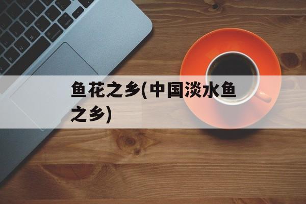鱼花之乡(中国淡水鱼之乡)-第1张图片-