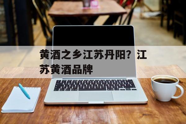 黄酒之乡江苏丹阳？江苏黄酒品牌-第1张图片-