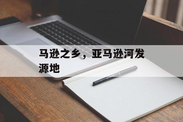 马逊之乡，亚马逊河发源地-第1张图片-