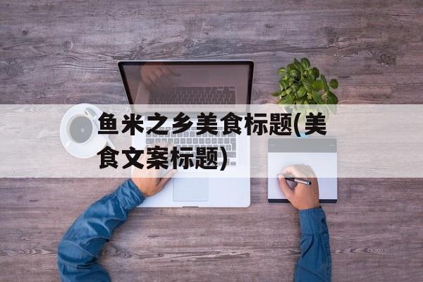 鱼米之乡美食标题(美食文案标题)-第1张图片-