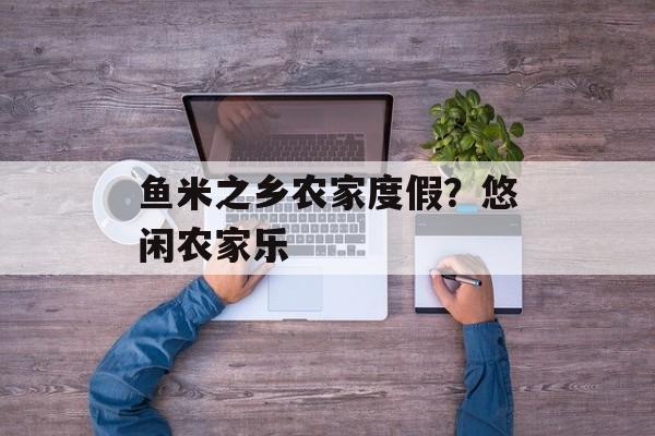 鱼米之乡农家度假？悠闲农家乐-第1张图片-