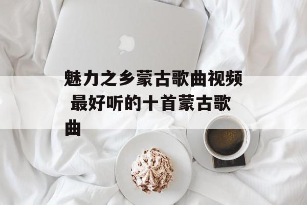 魅力之乡蒙古歌曲视频 最好听的十首蒙古歌曲-第1张图片-
