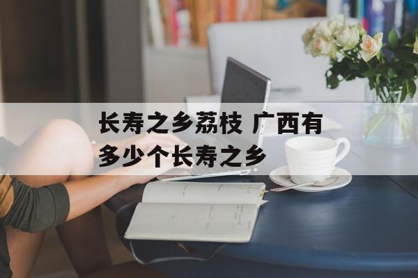 长寿之乡荔枝 广西有多少个长寿之乡-第1张图片-
