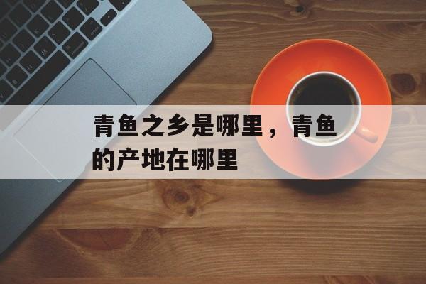 青鱼之乡是哪里，青鱼的产地在哪里-第1张图片-