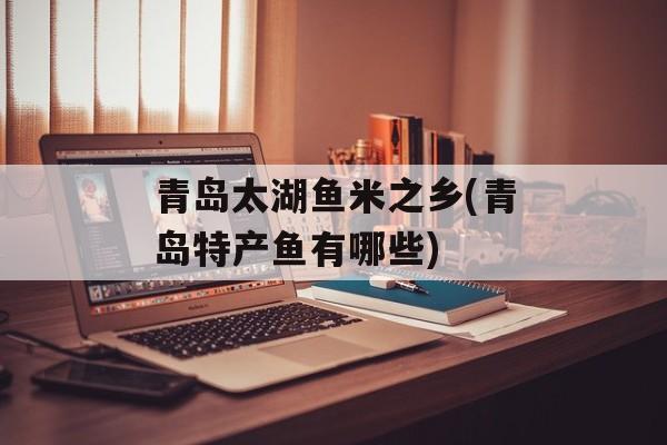 青岛太湖鱼米之乡(青岛特产鱼有哪些)-第1张图片-