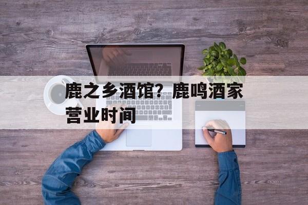 鹿之乡酒馆？鹿鸣酒家营业时间-第1张图片-
