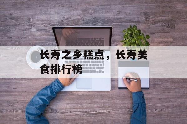长寿之乡糕点，长寿美食排行榜-第1张图片-