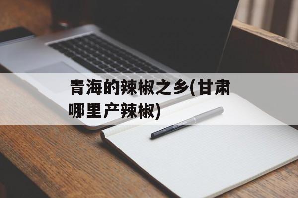 青海的辣椒之乡(甘肃哪里产辣椒)-第1张图片-