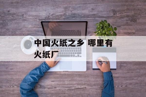 中国火纸之乡 哪里有火纸厂-第1张图片-