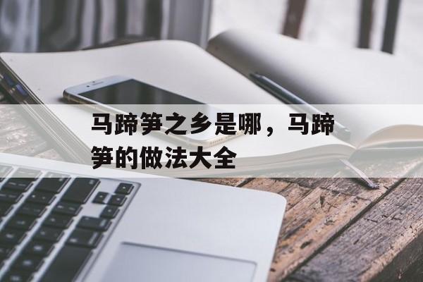 马蹄笋之乡是哪，马蹄笋的做法大全-第1张图片-