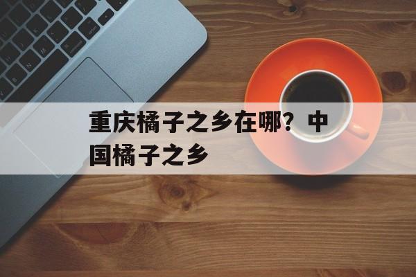 重庆橘子之乡在哪？中国橘子之乡-第1张图片-