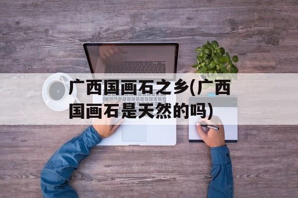广西国画石之乡(广西国画石是天然的吗)-第1张图片-