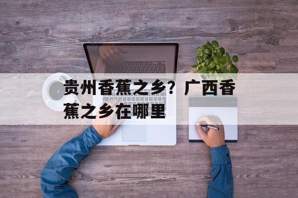 贵州香蕉之乡？广西香蕉之乡在哪里-第1张图片-