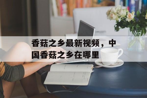 香菇之乡最新视频，中国香菇之乡在哪里-第1张图片-