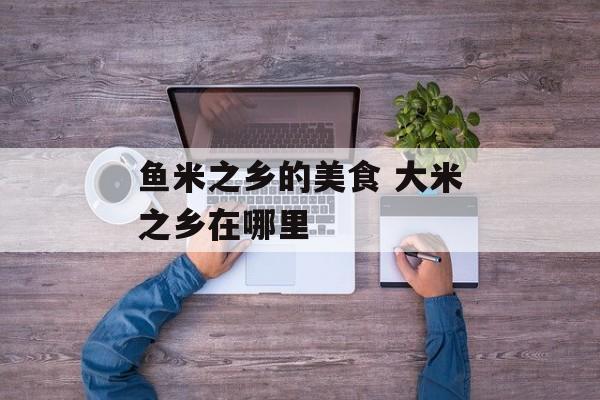 鱼米之乡的美食 大米之乡在哪里-第1张图片-
