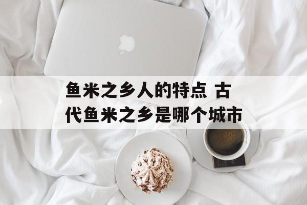 鱼米之乡人的特点 古代鱼米之乡是哪个城市-第1张图片-
