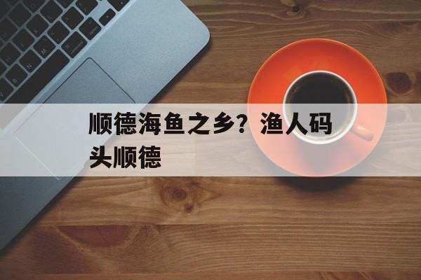 顺德海鱼之乡？渔人码头顺德-第1张图片-