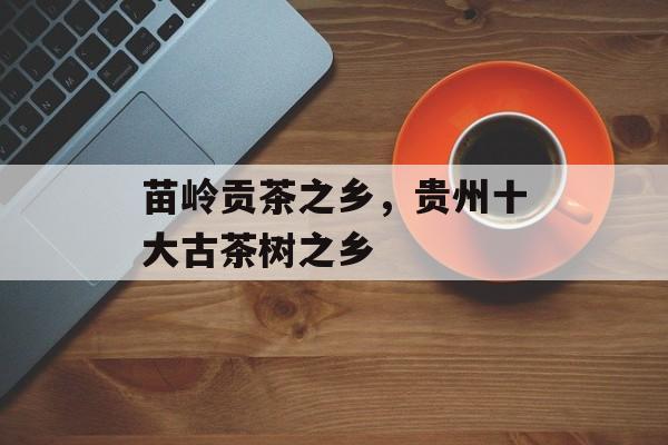 苗岭贡茶之乡，贵州十大古茶树之乡-第1张图片-